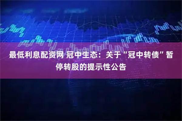 最低利息配资网 冠中生态：关于“冠中转债”暂停转股的提示性公告