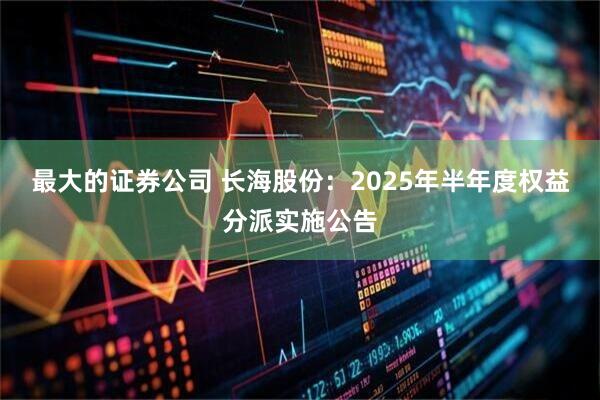 最大的证券公司 长海股份：2025年半年度权益分派实施公告