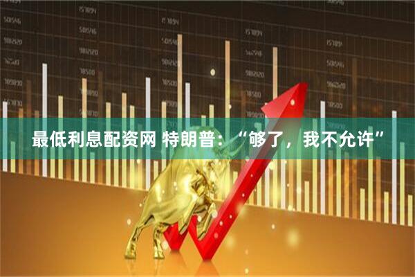 最低利息配资网 特朗普：“够了，我不允许”