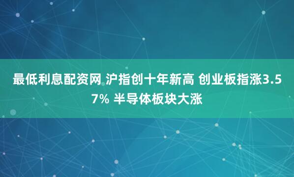 最低利息配资网 沪指创十年新高 创业板指涨3.57% 半导体板块大涨