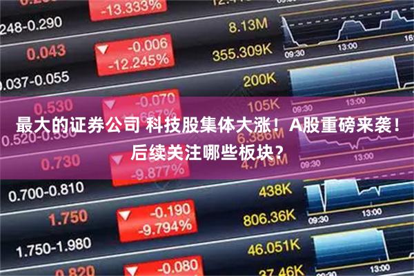 最大的证券公司 科技股集体大涨！A股重磅来袭！后续关注哪些板块？