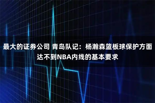 最大的证券公司 青岛队记：杨瀚森篮板球保护方面达不到NBA内线的基本要求