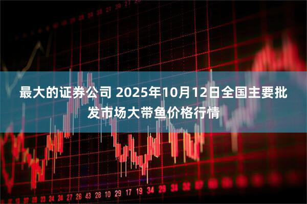 最大的证券公司 2025年10月12日全国主要批发市场大带鱼价格行情