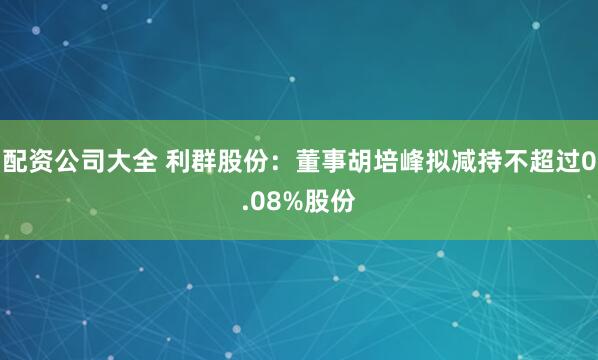 配资公司大全 利群股份：董事胡培峰拟减持不超过0.08%股份