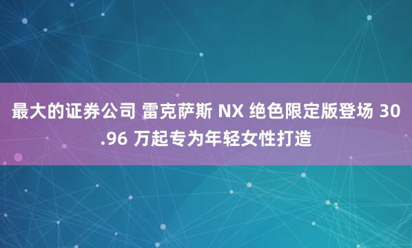 最大的证券公司 雷克萨斯 NX 绝色限定版登场 30.96 万起专为年轻女性打造