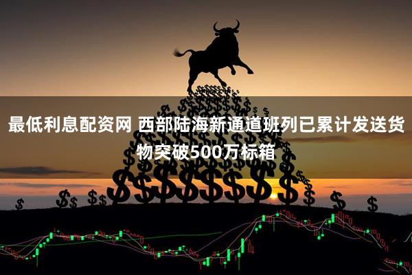 最低利息配资网 西部陆海新通道班列已累计发送货物突破500万标箱