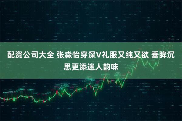 配资公司大全 张淼怡穿深V礼服又纯又欲 垂眸沉思更添迷人韵味