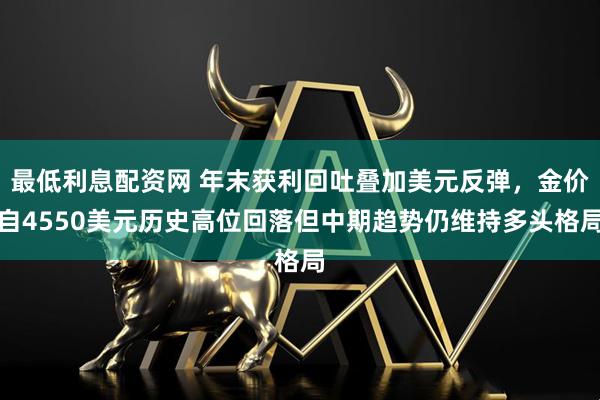 最低利息配资网 年末获利回吐叠加美元反弹，金价自4550美元历史高位回落但中期趋势仍维持多头格局