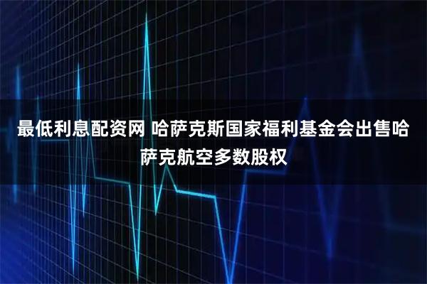 最低利息配资网 哈萨克斯国家福利基金会出售哈萨克航空多数股权