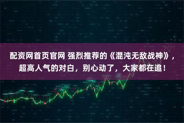 配资网首页官网 强烈推荐的《混沌无敌战神》，超高人气的对白，别心动了，大家都在追！