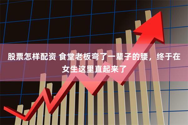 股票怎样配资 食堂老板弯了一辈子的腰，终于在女生这里直起来了