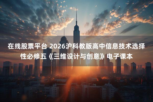 在线股票平台 2026沪科教版高中信息技术选择性必修五《三维设计与创意》电子课本