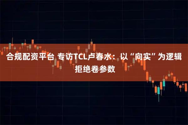 合规配资平台 专访TCL卢春水：以“向实”为逻辑 拒绝卷参数