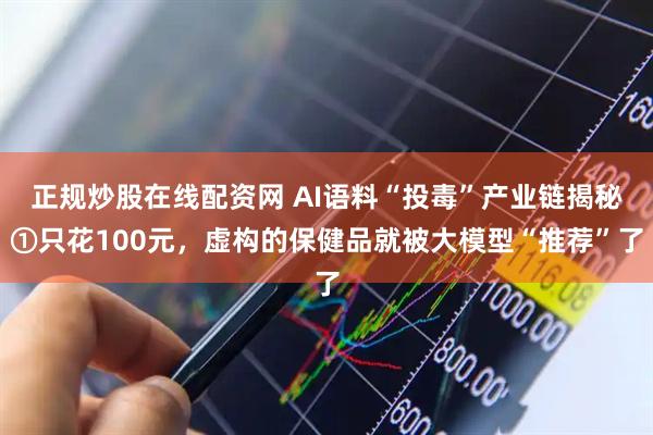 正规炒股在线配资网 AI语料“投毒”产业链揭秘①只花100元，虚构的保健品就被大模型“推荐”了