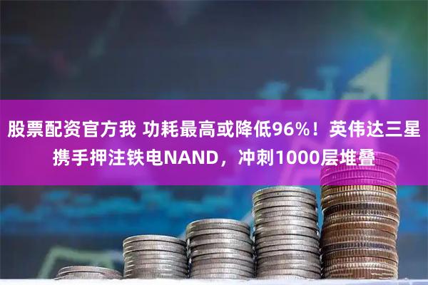 股票配资官方我 功耗最高或降低96%！英伟达三星携手押注铁电NAND，冲刺1000层堆叠