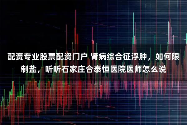 配资专业股票配资门户 肾病综合征浮肿，如何限制盐，听听石家庄合泰恒医院医师怎么说