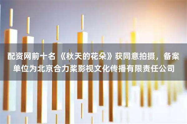 配资网前十名 《秋天的花朵》获同意拍摄，备案单位为北京合力桨影视文化传播有限责任公司
